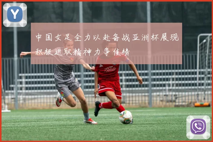 中国女足全力以赴备战亚洲杯展现积极进取精神力争佳绩