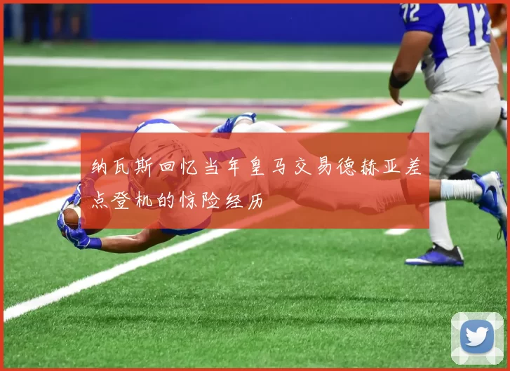纳瓦斯回忆当年皇马交易德赫亚差点登机的惊险经历