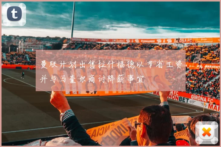 曼联计划出售拉什福德以节省工资并与马奎尔商讨降薪事宜