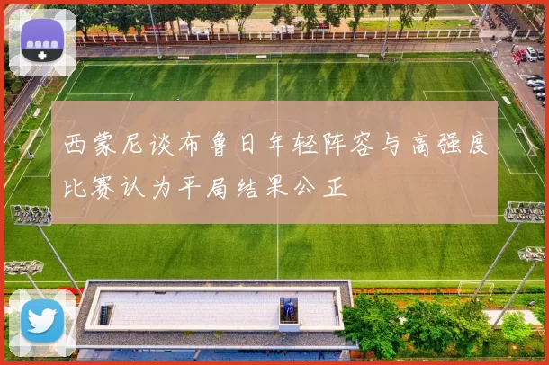 西蒙尼谈布鲁日年轻阵容与高强度比赛认为平局结果公正