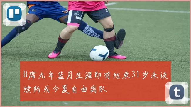 B席九年蓝月生涯即将结束31岁未谈续约或今夏自由离队