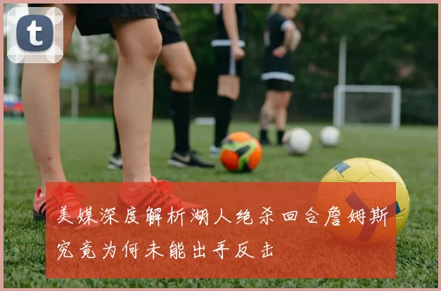 美媒深度解析湖人绝杀回合詹姆斯究竟为何未能出手反击