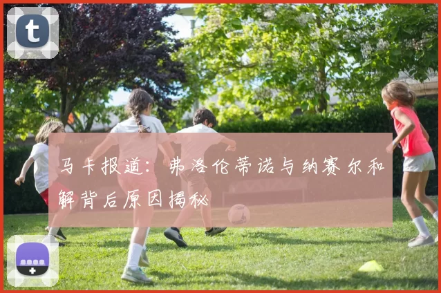 马卡报道：弗洛伦蒂诺与纳赛尔和解背后原因揭秘