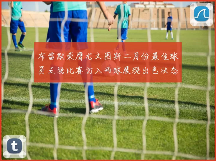 布雷默荣膺尤文图斯二月份最佳球员五场比赛打入两球展现出色状态