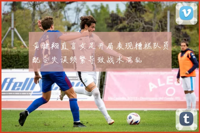 黄健翔直言女足开局表现糟糕队员配合失误频繁导致战术混乱