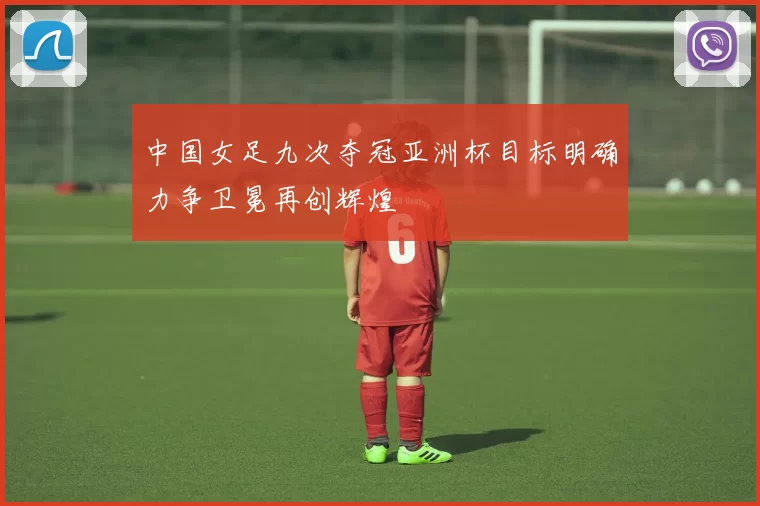 中国女足九次夺冠亚洲杯目标明确力争卫冕再创辉煌
