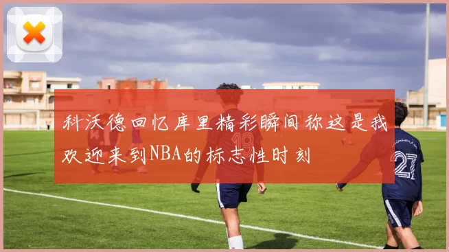 科沃德回忆库里精彩瞬间称这是我欢迎来到NBA的标志性时刻
