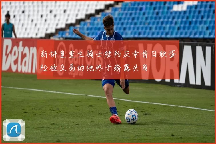 新饼皇重生骑士续约庆幸昔日软蛋险被交易的他终于崭露头角