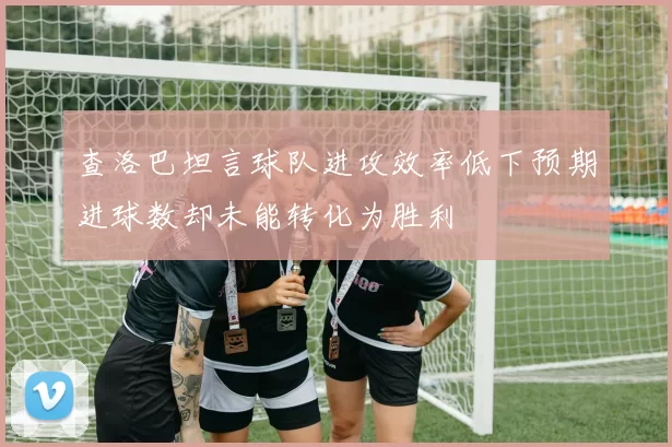 查洛巴坦言球队进攻效率低下预期进球数却未能转化为胜利