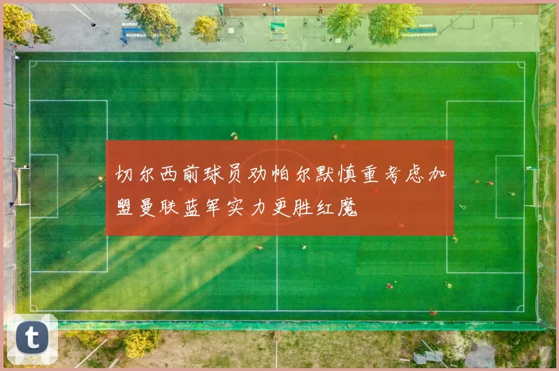 切尔西前球员劝帕尔默慎重考虑加盟曼联蓝军实力更胜红魔