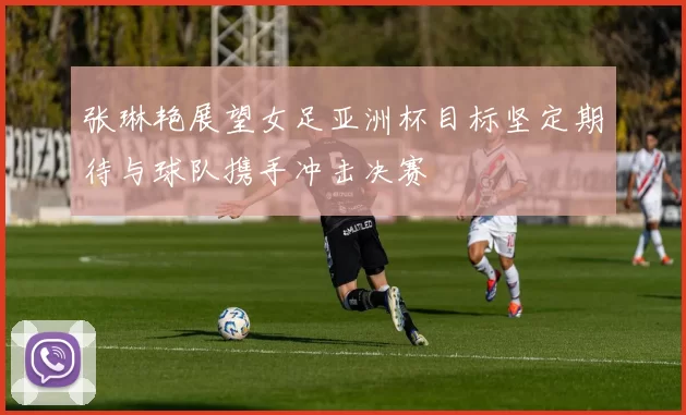 张琳艳展望女足亚洲杯目标坚定期待与球队携手冲击决赛