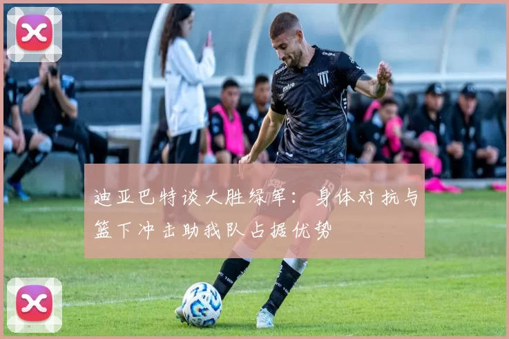 迪亚巴特谈大胜绿军：身体对抗与篮下冲击助我队占据优势