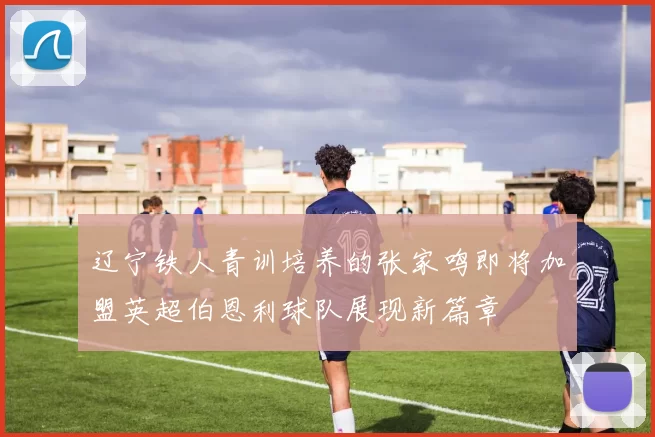 辽宁铁人青训培养的张家鸣即将加盟英超伯恩利球队展现新篇章