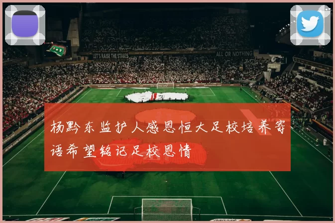 杨黔东监护人感恩恒大足校培养寄语希望铭记足校恩情