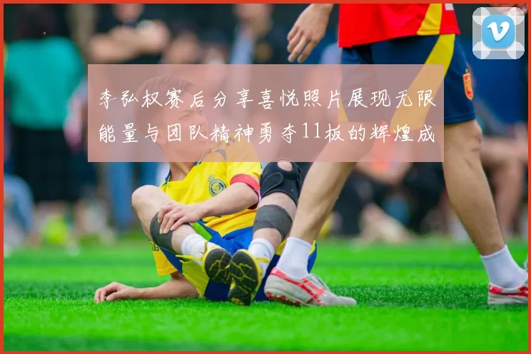 李弘权赛后分享喜悦照片展现无限能量与团队精神勇夺11板的辉煌成就