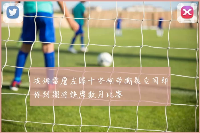 埃姆雷詹左膝十字韧带撕裂合同即将到期将缺席数月比赛