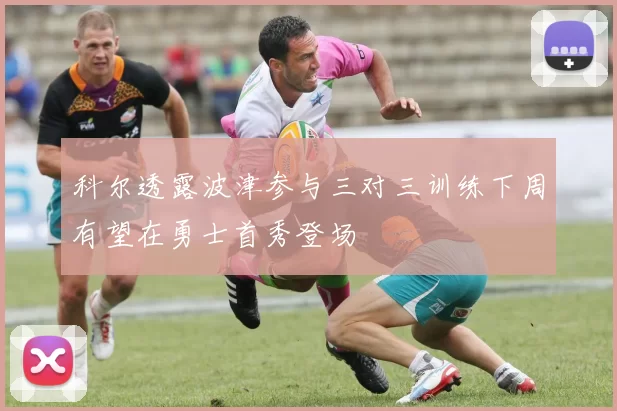 科尔透露波津参与三对三训练下周有望在勇士首秀登场