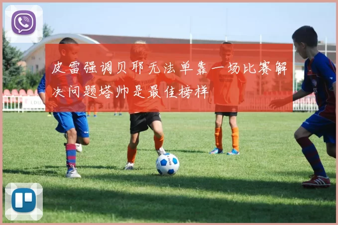 皮雷强调贝耶无法单靠一场比赛解决问题塔帅是最佳榜样