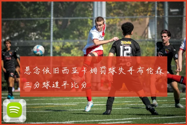 悬念依旧西亚卡姆罚球失手布伦森三分球追平比分