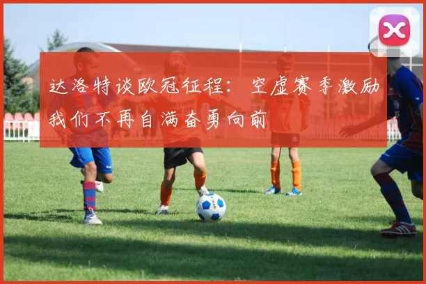 达洛特谈欧冠征程：空虚赛季激励我们不再自满奋勇向前